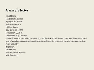 A sample letter
Stuart Blond
560 Parker’s Avenue
Olympia, WA 98501
Malcolm Brothers
187 3rd Street
New York, NY 12009
September 12, 2016
To Whom It May Concern:
With reference to your advertisement in yesterday's New York Times, could you please send me a
copy of your latest catalogue. I would also like to know if it is possible to make purchases online.
Yours faithfully
(Signature)
Stuart Blond
Administrative Director
ABC Company
 