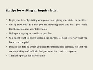 Six tips for writing an inquiry letter
• Begin your letter by stating who you are and giving your status or position.
• Clearly state what it is that you are inquiring about and what you would
like the recipient of your letter to do.
• Make your inquiry as specific as possible.
• You might want to briefly explain the purpose of your letter or what you
hope to accomplish.
• Include the date by which you need the information, services, etc. that you
are requesting, and indicate that you await the reader’s response.
• Thank the person for his/her time.
 