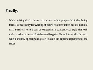 Finally..
• While writing the business letters most of the people think that being
formal is necessary for writing effective business letter but it’s not like
that. Business letters can be written in a conventional style this will
make reader more comfortable and happier. These letters should start
with a friendly opening and go on to state the important purpose of the
latter.
 
