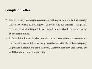 Complaint Letter
• It is very easy to complain about something or somebody but equally
difficult to praise something or someone. And for anyone’s complaint
to have the kind of impact it is expected to, one should be very choosy
about complaining.
• A Complaint Letter is the one that is written when a customer or
individual is not satisfied with a product or service of another company
or person. It should be used as a very discretionary tool and should be
well thought of before registering.
 