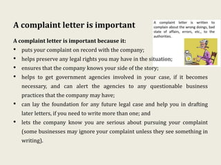 A complaint letter is important
A complaint letter is important because it:
• puts your complaint on record with the company;
• helps preserve any legal rights you may have in the situation;
• ensures that the company knows your side of the story;
• helps to get government agencies involved in your case, if it becomes
necessary, and can alert the agencies to any questionable business
practices that the company may have;
• can lay the foundation for any future legal case and help you in drafting
later letters, if you need to write more than one; and
• lets the company know you are serious about pursuing your complaint
(some businesses may ignore your complaint unless they see something in
writing).
 