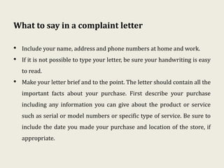 What to say in a complaint letter
• Include your name, address and phone numbers at home and work.
• If it is not possible to type your letter, be sure your handwriting is easy
to read.
• Make your letter brief and to the point. The letter should contain all the
important facts about your purchase. First describe your purchase
including any information you can give about the product or service
such as serial or model numbers or specific type of service. Be sure to
include the date you made your purchase and location of the store, if
appropriate.
 