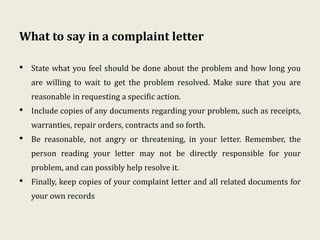 What to say in a complaint letter
• State what you feel should be done about the problem and how long you
are willing to wait to get the problem resolved. Make sure that you are
reasonable in requesting a specific action.
• Include copies of any documents regarding your problem, such as receipts,
warranties, repair orders, contracts and so forth.
• Be reasonable, not angry or threatening, in your letter. Remember, the
person reading your letter may not be directly responsible for your
problem, and can possibly help resolve it.
• Finally, keep copies of your complaint letter and all related documents for
your own records
 