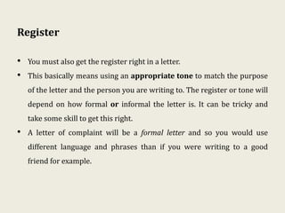 Register
• You must also get the register right in a letter.
• This basically means using an appropriate tone to match the purpose
of the letter and the person you are writing to. The register or tone will
depend on how formal or informal the letter is. It can be tricky and
take some skill to get this right.
• A letter of complaint will be a formal letter and so you would use
different language and phrases than if you were writing to a good
friend for example.
 