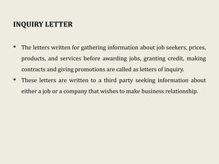 INQUIRY LETTER
• The letters written for gathering information about job seekers, prices,
products, and services before awarding jobs, granting credit, making
contracts and giving promotions are called as letters of inquiry.
• These letters are written to a third party seeking information about
either a job or a company that wishes to make business relationship.
 