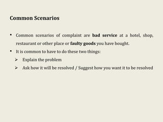 Common Scenarios
• Common scenarios of complaint are bad service at a hotel, shop,
restaurant or other place or faulty goods you have bought.
• It is common to have to do these two things:
 Explain the problem
 Ask how it will be resolved / Suggest how you want it to be resolved
 