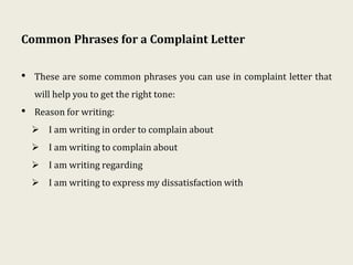 Common Phrases for a Complaint Letter
• These are some common phrases you can use in complaint letter that
will help you to get the right tone:
• Reason for writing:
 I am writing in order to complain about
 I am writing to complain about
 I am writing regarding
 I am writing to express my dissatisfaction with
 