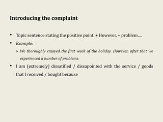 Introducing the complaint
• Topic sentence stating the positive point. + However, + problem….
• Example:
 We thoroughly enjoyed the first week of the holiday. However, after that we
experienced a number of problems.
• I am (extremely) dissatified / dissapointed with the service / goods
that I received / bought because
 