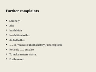 Further complaints
• Secondly
• Also
• In addition
• In addition to this
• Added to this
• …… is / was also unsatisfactory / unacceptable
• Not only ……, but also
• To make matters worse,
• Furthermore
 