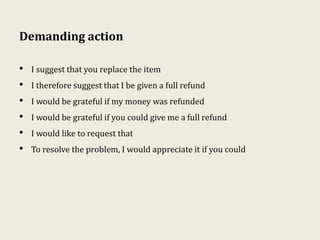Demanding action
• I suggest that you replace the item
• I therefore suggest that I be given a full refund
• I would be grateful if my money was refunded
• I would be grateful if you could give me a full refund
• I would like to request that
• To resolve the problem, I would appreciate it if you could
 