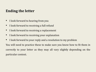 Ending the letter
• I look forward to hearing from you
• I look forward to receiving a full refund
• I look forward to receiving a replacement
• I look forward to receiving your explanation
• I look forward to your reply and a resolution to my problem
You will need to practice these to make sure you know how to fit them in
correctly to your letter as they may all vary slightly depending on the
particular context.
 