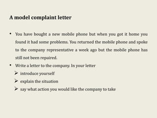 A model complaint letter
• You have bought a new mobile phone but when you got it home you
found it had some problems. You returned the mobile phone and spoke
to the company representative a week ago but the mobile phone has
still not been repaired.
• Write a letter to the company. In your letter
 introduce yourself
 explain the situation
 say what action you would like the company to take
 