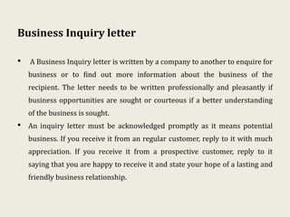 Business Inquiry letter
• A Business Inquiry letter is written by a company to another to enquire for
business or to find out more information about the business of the
recipient. The letter needs to be written professionally and pleasantly if
business opportunities are sought or courteous if a better understanding
of the business is sought.
• An inquiry letter must be acknowledged promptly as it means potential
business. If you receive it from an regular customer, reply to it with much
appreciation. If you receive it from a prospective customer, reply to it
saying that you are happy to receive it and state your hope of a lasting and
friendly business relationship.
 