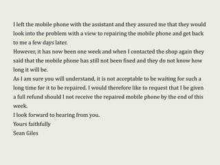 I left the mobile phone with the assistant and they assured me that they would
look into the problem with a view to repairing the mobile phone and get back
to me a few days later.
However, it has now been one week and when I contacted the shop again they
said that the mobile phone has still not been fixed and they do not know how
long it will be.
As I am sure you will understand, it is not acceptable to be waiting for such a
long time for it to be repaired. I would therefore like to request that I be given
a full refund should I not receive the repaired mobile phone by the end of this
week.
I look forward to hearing from you.
Yours faithfully
Sean Giles
 
