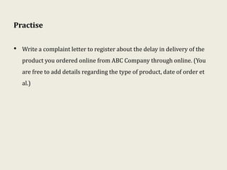 Practise
• Write a complaint letter to register about the delay in delivery of the
product you ordered online from ABC Company through online. (You
are free to add details regarding the type of product, date of order et
al.)
 