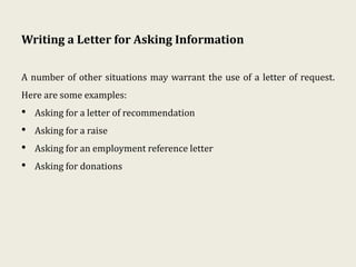 Writing a Letter for Asking Information
A number of other situations may warrant the use of a letter of request.
Here are some examples:
• Asking for a letter of recommendation
• Asking for a raise
• Asking for an employment reference letter
• Asking for donations
 