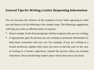 General Tips for Writing a Letter Requesting Information
You can increase the chances of the recipient of your letter agreeing to what
you ask them to do by following a few simple steps. The following suggestions
will help you write an effective letter of request:
• Keep it simple. In the first paragraph, tell the recipient why you are writing.
• If appropriate, give the person you are writing to pertinent information to
help them remember who you are. For example, if you are writing to a
former professor, explain what class you were in and the year. In the case
of writing to a former supervisor, remind the person when you worked
with them. These details help readers place where they know you from.
 