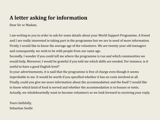 A letter asking for information
Dear Sir or Madam,
I am writing to you in order to ask for some details about your World Support Programme. A friend
and I are really interested in taking part in the programme but we are in need of more information.
Firstly, I would like to know the average age of the volunteers. We are twenty-year-old teenagers
and consequently, we wish to be with people from our same age.
Secondly, I wonder if you could tell me where the programme is run and which communities we
would help. Moreover, I would be grateful if you told me which skills are needed. For instance, is it
useful to have a good English level?
In your advertisements, it is said that the programme is free of charge even though it seems
improbable to me. It would be worth if you specified whether it has no costs involved at all.
Finally, could you give me more information about the accommodation and the food? I would like
to know which kind of food is served and whether the accommodation is in houses or tents.
Actually, we wholeheartedly want to become volunteers so we look forward to receiving your reply.
Yours faithfully,
Sebastian Senlle
 