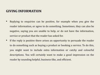 GIVING INFORMATION
• Replying to enquiries can be positive, for example when you give the
reader information, or agree to do something. Sometimes, they can also be
negative, saying you are unable to help, or do not have the information,
service or product that the reader has asked for.
• If the reply is positive there arises an opportunity to persuade the reader
to do something such as buying a product or booking a service. To do this,
you might want to include extra information or catchy and colourful
descriptions. You will certainly want to make a good impression on the
reader by sounding helpful, business-like, and efficient.
 