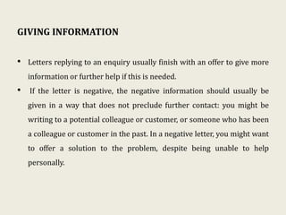 GIVING INFORMATION
• Letters replying to an enquiry usually finish with an offer to give more
information or further help if this is needed.
• If the letter is negative, the negative information should usually be
given in a way that does not preclude further contact: you might be
writing to a potential colleague or customer, or someone who has been
a colleague or customer in the past. In a negative letter, you might want
to offer a solution to the problem, despite being unable to help
personally.
 