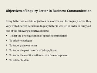 Objectives of Inquiry Letter in Business Communication
Every letter has certain objectives or motives and for inquiry letter, they
vary with different occasions. Inquiry letter is written in order to carry out
one of the following objectives below:
• To get the price quotation of specific commodities
• To ask for catalogue
• To know payment terms
• To know the past records of job applicant
• To know the credit worthiness of a firm or a person
• To ask for folders
 