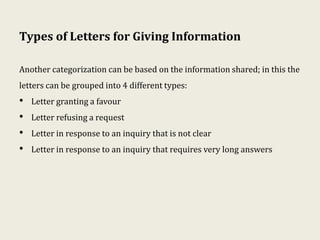 Types of Letters for Giving Information
Another categorization can be based on the information shared; in this the
letters can be grouped into 4 different types:
• Letter granting a favour
• Letter refusing a request
• Letter in response to an inquiry that is not clear
• Letter in response to an inquiry that requires very long answers
 