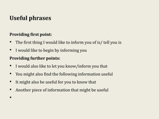 Useful phrases
Providing first point:
• The first thing I would like to inform you of is/ tell you is
• I would like to begin by informing you
Providing further points:
• I would also like to let you know/inform you that
• You might also find the following information useful
• It might also be useful for you to know that
• Another piece of information that might be useful
•
 
