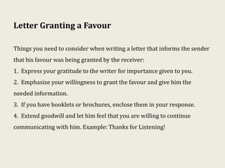 Letter Granting a Favour
Things you need to consider when writing a letter that informs the sender
that his favour was being granted by the receiver:
1. Express your gratitude to the writer for importance given to you.
2. Emphasize your willingness to grant the favour and give him the
needed information.
3. If you have booklets or brochures, enclose them in your response.
4. Extend goodwill and let him feel that you are willing to continue
communicating with him. Example: Thanks for Listening!
 