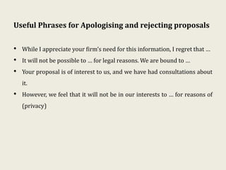 Useful Phrases for Apologising and rejecting proposals
• While I appreciate your firm’s need for this information, I regret that …
• It will not be possible to … for legal reasons. We are bound to …
• Your proposal is of interest to us, and we have had consultations about
it.
• However, we feel that it will not be in our interests to … for reasons of
(privacy)
 