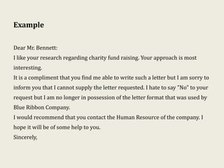 Example
Dear Mr. Bennett:
I like your research regarding charity fund raising. Your approach is most
interesting.
It is a compliment that you find me able to write such a letter but I am sorry to
inform you that I cannot supply the letter requested. I hate to say "No" to your
request but I am no longer in possession of the letter format that was used by
Blue Ribbon Company.
I would recommend that you contact the Human Resource of the company. I
hope it will be of some help to you.
Sincerely,
 
