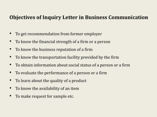 Objectives of Inquiry Letter in Business Communication
• To get recommendation from former employer
• To know the financial strength of a firm or a person
• To know the business reputation of a firm
• To know the transportation facility provided by the firm
• To obtain information about social status of a person or a firm
• To evaluate the performance of a person or a firm
• To learn about the quality of a product
• To know the availability of an item
• To make request for sample etc.
 