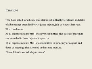 Example
“You have asked for all expenses claims submitted by Mrs Jones and dates
of all meetings attended by Mrs Jones in June, July or August last year.
This could mean:
A) all expenses claims Mrs Jones ever submitted, plus dates of meetings
she attended in June, July and August; or
B) all expenses claims Mrs Jones submitted in June, July or August, and
dates of meetings she attended in the same months.
Please let us know which you mean.”
 
