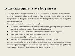 Letter that requires a very long answer
• Although short is always assumed to be the thumb rule in business correspondence,
there are situations when length matters. Exercise more caution when you write a
lengthy letter as it requires more focus and structuring and any misses can change the
big picture altogether.
• Employ these strategies when writing a long letter
 Be concise, complete and clear with the information (quick tip: Trim your adverbs
and adjectives, instead employ the right verbs and nouns)
 Use bullets and don’t overload a paragraph with more than one key point
 Keep referring to the main point of discussion at intervals
 Use active voice and proper transition words
 Stay positive throughout and provide sum-up statements at the end
• Another possible alternative (granted the situation permits) is, you can direct them to
website or provide a hyperlink or enclose a physical copy of the material and guide them
where exactly they can find the information they are looking for.
 