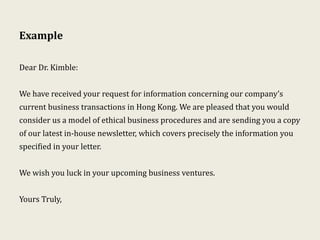 Example
Dear Dr. Kimble:
We have received your request for information concerning our company’s
current business transactions in Hong Kong. We are pleased that you would
consider us a model of ethical business procedures and are sending you a copy
of our latest in-house newsletter, which covers precisely the information you
specified in your letter.
We wish you luck in your upcoming business ventures.
Yours Truly,
 