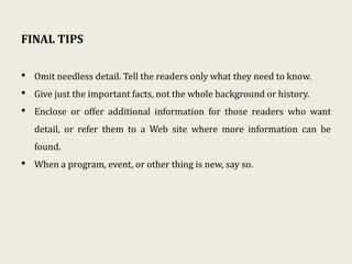 FINAL TIPS
• Omit needless detail. Tell the readers only what they need to know.
• Give just the important facts, not the whole background or history.
• Enclose or offer additional information for those readers who want
detail, or refer them to a Web site where more information can be
found.
• When a program, event, or other thing is new, say so.
 