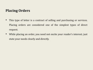Placing Orders
• This type of letter is a contract of selling and purchasing or services.
Placing orders are considered one of the simplest types of direct
request.
• While placing an order, you need not excite your reader's interest; just
state your needs clearly and directly.
 