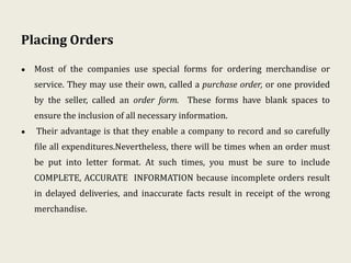 Placing Orders
• Most of the companies use special forms for ordering merchandise or
service. They may use their own, called a purchase order, or one provided
by the seller, called an order form. These forms have blank spaces to
ensure the inclusion of all necessary information.
• Their advantage is that they enable a company to record and so carefully
file all expenditures.Nevertheless, there will be times when an order must
be put into letter format. At such times, you must be sure to include
COMPLETE, ACCURATE INFORMATION because incomplete orders result
in delayed deliveries, and inaccurate facts result in receipt of the wrong
merchandise.
 