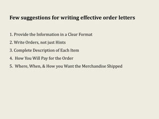 Few suggestions for writing effective order letters
1. Provide the Information in a Clear Format
2. Write Orders, not just Hints
3. Complete Description of Each Item
4. How You Will Pay for the Order
5. Where, When, & How you Want the Merchandise Shipped
 