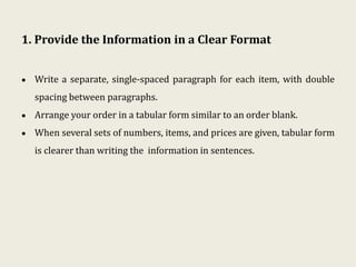 1. Provide the Information in a Clear Format
• Write a separate, single-spaced paragraph for each item, with double
spacing between paragraphs.
• Arrange your order in a tabular form similar to an order blank.
• When several sets of numbers, items, and prices are given, tabular form
is clearer than writing the information in sentences.
 