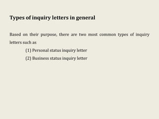 Types of inquiry letters in general
Based on their purpose, there are two most common types of inquiry
letters such as
(1) Personal status inquiry letter
(2) Business status inquiry letter
 
