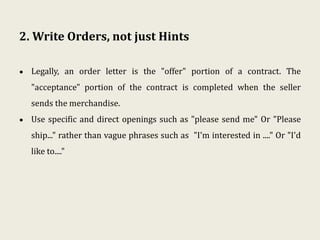2. Write Orders, not just Hints
• Legally, an order letter is the "offer" portion of a contract. The
"acceptance" portion of the contract is completed when the seller
sends the merchandise.
• Use specific and direct openings such as "please send me" Or "Please
ship..." rather than vague phrases such as "I'm interested in ...." Or "I'd
like to...."
 