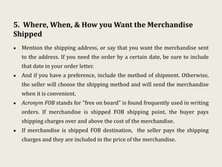 5. Where, When, & How you Want the Merchandise
Shipped
• Mention the shipping address, or say that you want the merchandise sent
to the address. If you need the order by a certain date, be sure to include
that date in your order letter.
• And if you have a preference, include the method of shipment. Otherwise,
the seller will choose the shipping method and will send the merchandise
when it is convenient.
• Acronym FOB stands for "free on board" is found frequently used in writing
orders. If merchandise is shipped FOB shipping point, the buyer pays
shipping charges over and above the cost of the merchandise.
• If merchandise is shipped FOB destination, the seller pays the shipping
charges and they are included in the price of the merchandise.
 