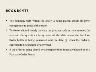 DO’S & DON’TS
• The company with whom the order is being placed should be given
enough time to execute the order
• The letter should clearly indicate the product code or item number, the
size and the quantities being ordered, the date when the Purchase
Order Letter is being generated and the date by when the order is
expected to be executed or delivered
• If the order is being placed by a company then it usually should be in a
Purchase Order format
 