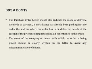 DO’S & DON’TS
• The Purchase Order Letter should also indicate the mode of delivery,
the mode of payment, if any advance has already been paid against the
order, the address where the order has to be delivered, details of the
costing of the price including taxes should be mentioned in the order.
• The name of the company or dealer with which the order is being
placed should be clearly written on the letter to avoid any
miscommunication of details.
 