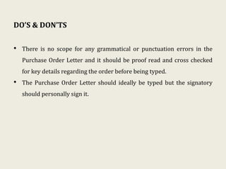 DO’S & DON’TS
• There is no scope for any grammatical or punctuation errors in the
Purchase Order Letter and it should be proof read and cross checked
for key details regarding the order before being typed.
• The Purchase Order Letter should ideally be typed but the signatory
should personally sign it.
 