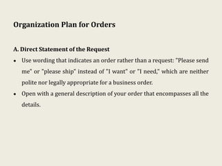 Organization Plan for Orders
A. Direct Statement of the Request
• Use wording that indicates an order rather than a request: "Please send
me" or "please ship" instead of "I want" or "I need," which are neither
polite nor legally appropriate for a business order.
• Open with a general description of your order that encompasses all the
details.
 