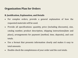Organization Plan for Orders
B. Justification, Explanation, and Details
• For complex orders, provide a general explanation of how the
requested materials will be used.
• Provide all specifications: quantity, price (including discounts), size,
catalog number, product description, shipping instructions(date and
place), arrangements for payment (method, time, deposits), and cost
totals.
• Use a format that presents information clearly and makes it easy to
total amounts.
• Double-check the completeness of your order and the cost totals.
 