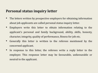 Personal status inquiry letter
• The letters written by prospective employers for obtaining information
about job applicants are called personal status inquiry letter.
• Employers write this letter to obtain information relating to the
applicant’s personal and family background, ability, skills, honesty,
character, integrity, quality of performance, fitness for job etc.
• Generally this letter is written to the referees mentioned by the
concerned applicant.
• In response to this letter, the referees write a reply letter to the
employer. This response letter may be favourable, unfavourable or
neutral to the applicant.
 