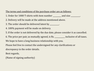 The terms and conditions of the purchase order are as follows:
1. Order for 1000 T-shirts with item number _________ and size __________.
2. Delivery will be made at the address mentioned above.
3. The order should be delivered latest by __________.
4. 100% payment will be made on delivery.
5. If the order is not delivered by the due date, please consider it as cancelled.
6. The price per pair, as mutually agreed, is Rs. ___________ inclusive of all taxes.
We hope to have a long business relationship with you.
Please feel free to contact the undersigned for any clarifications or
discrepancy in the order details.
Best regards,
(Name of signing authority)
 
