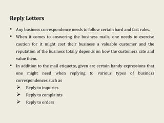 Reply Letters
• Any business correspondence needs to follow certain hard and fast rules.
• When it comes to answering the business mails, one needs to exercise
caution for it might cost their business a valuable customer and the
reputation of the business totally depends on how the customers rate and
value them.
• In addition to the mail etiquette, given are certain handy expressions that
one might need when replying to various types of business
correspondences such as
 Reply to inquiries
 Reply to complaints
 Reply to orders
 